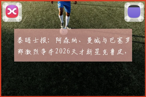 泰晤士报：阿森纳、曼城与巴塞罗那激烈争夺2026天才新星克鲁皮，转会市场暗流涌动