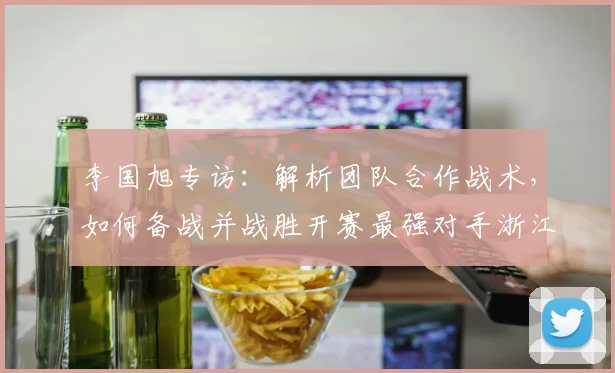 李国旭专访：解析团队合作战术，如何备战并战胜开赛最强对手浙江队