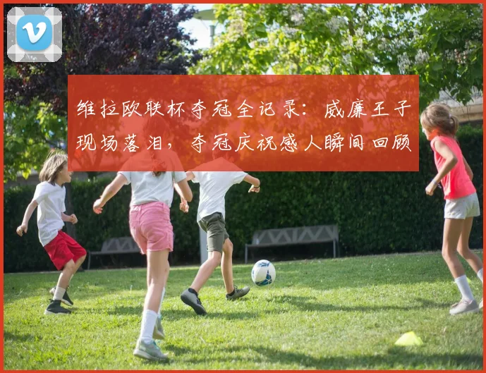 维拉欧联杯夺冠全记录:威廉王子现场落泪,夺冠庆祝感人瞬间回顾