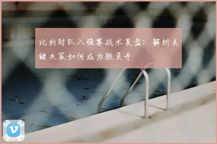 比利时队八强赛战术复盘:解析关键决策如何成为胜负手