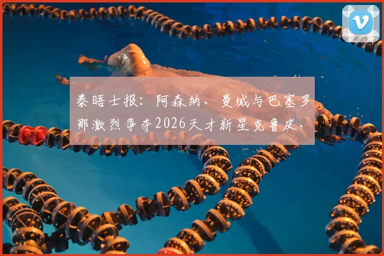 泰晤士报：阿森纳、曼城与巴塞罗那激烈争夺2026天才新星克鲁皮，转会市场暗流涌动